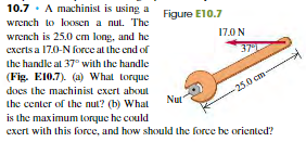 10.7 · A machinist is using a
wrench to loxsen a nul. The
Figure E10.7
wrench is 25.0 cm long, and he
17.0 N
excrts a 17.0-N force alt the end of
37
the handle al 37° with the handle
(Fig. E10.7). (a) What torque
does the machinist exert about
the center of the nut? (b) What
-25.0 cm-
Nut
is the maximum torque he could
exert with this force, and how should the force be oriented?
