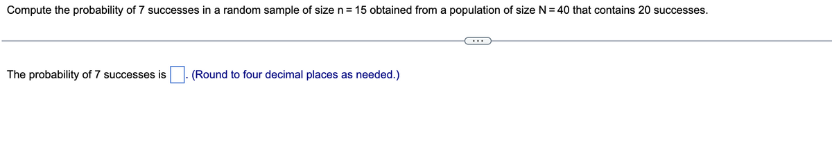 Compute the probability of 7 successes in a random sample of size n = 15 obtained from a population of size N = 40 that contains 20 successes.
The probability of 7 successes is (Round to four decimal places as needed.)
