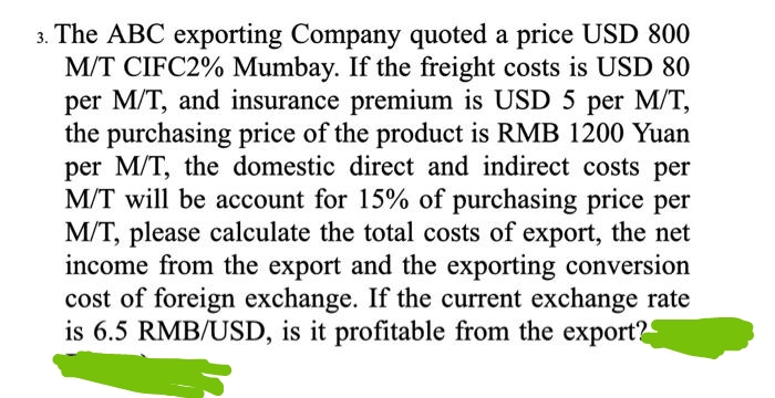 3. The ABC exporting Company quoted a price USD 800
M/T CIFC2% Mumbay. If the freight costs is USD 80
per M/T, and insurance premium is USD 5 per M/T,
the purchasing price of the product is RMB 1200 Yuan
per M/T, the domestic direct and indirect costs per
M/T will be account for 15% of purchasing price per
M/T, please calculate the total costs of export, the net
income from the export and the exporting conversion
cost of foreign exchange. If the current exchange rate
is 6.5 RMB/USD, is it profitable from the export?