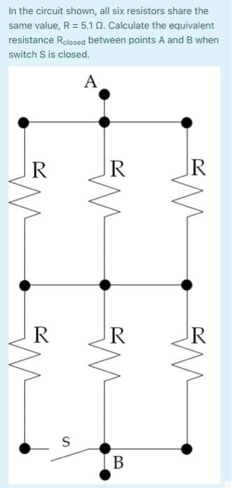 In the circuit shown, all six resistors share the
same value, R = 5.1 02. Calculate the equivalent
resistance Relosed between points A and B when
switch S is closed.
A
R
S
M
R
B
R
M