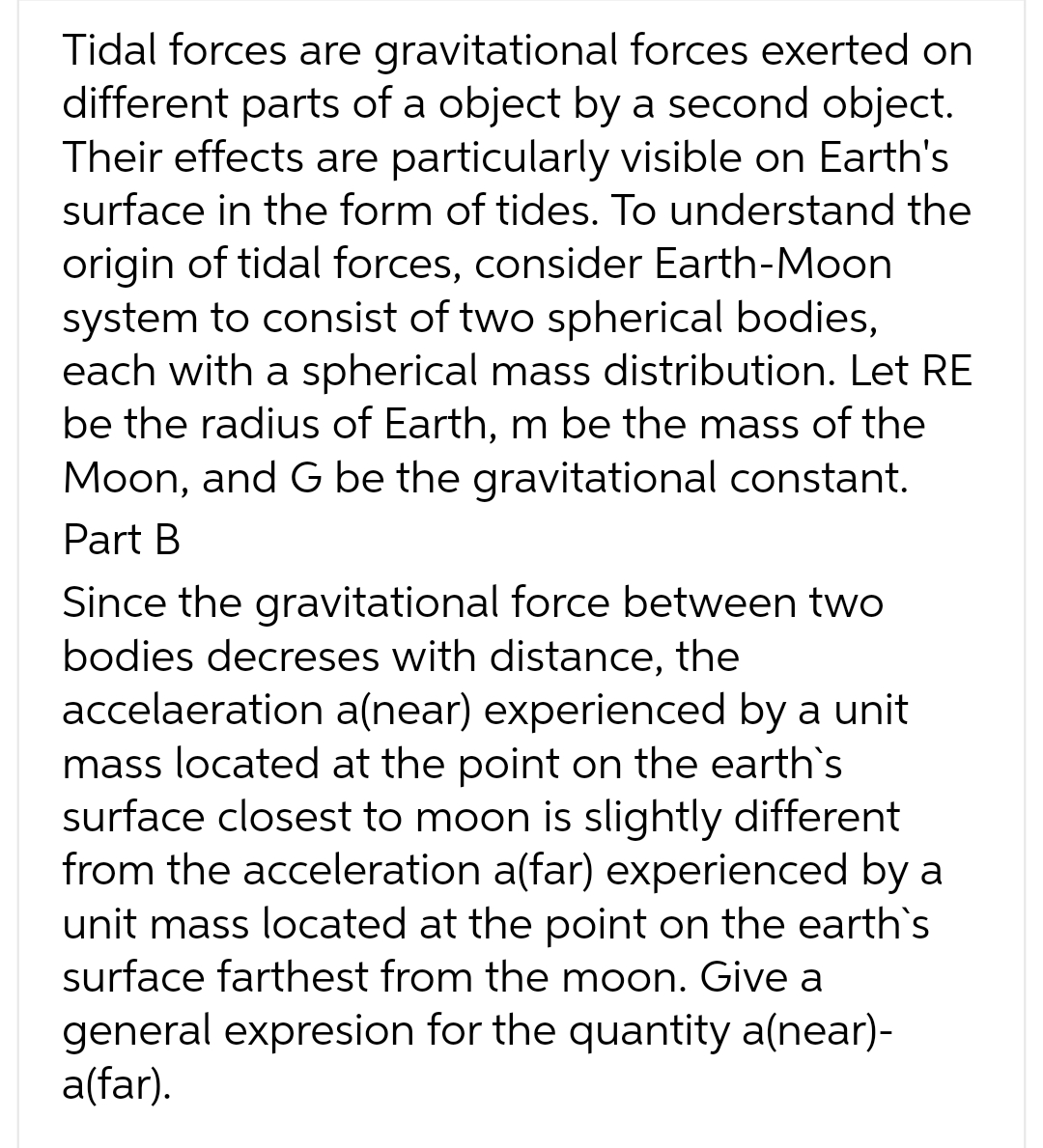 Tidal forces are gravitational forces exerted on
different parts of a object by a second object.
Their effects are particularly visible on Earth's
surface in the form of tides. To understand the
origin of tidal forces, consider Earth-Moon
system to consist of two spherical bodies,
each with a spherical mass distribution. Let RE
be the radius of Earth, m be the mass of the
Moon, and G be the gravitational constant.
Part B
Since the gravitational force between two
bodies decreses with distance, the
accelaeration a(near) experienced by a unit
mass located at the point on the earth's
surface closest to moon is slightly different
from the acceleration a(far) experienced by a
unit mass located at the point on the earth`s
surface farthest from the moon. Give a
general expresion for the quantity a(near)-
a(far).