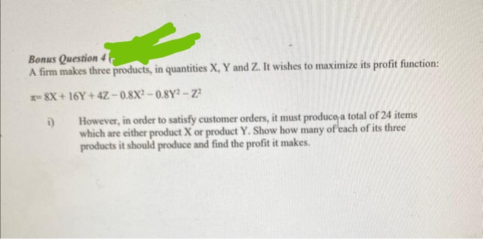 Bonus Question 4 1
A firm makes three products, in quantities X, Y and Z. It wishes to maximize its profit function:
x=8X+16Y+4Z-0.8X2-0.8Y2-2²
i) However, in order to satisfy customer orders, it must produce a total of 24 items
which are either product X or product Y. Show how many of each of its three
products it should produce and find the profit it makes.