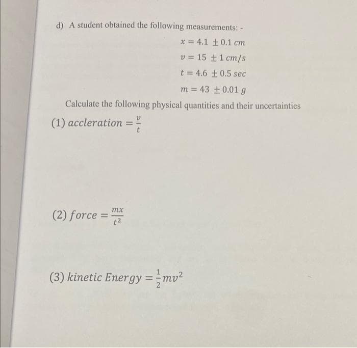 d) A student obtained the following measurements: -
x = 4.1 ± 0.1 cm
v = 15 + 1 cm/s
t = 4.6 ± 0.5 sec
m = 43 ± 0.01 g
Calculate the following physical quantities and their uncertainties
(1) accleration =
mx
(2) force = 2
i
(3) kinetic Energy = mv²