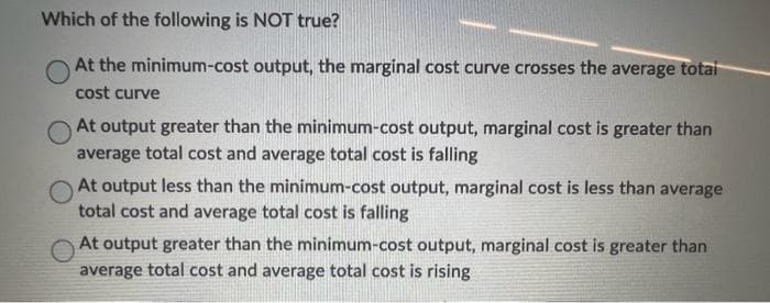 Which of the following is NOT true?
At the minimum-cost output, the marginal cost curve crosses the average total
cost curve
At output greater than the minimum-cost output, marginal cost is greater than
average total cost and average total cost is falling
At output less than the minimum-cost output, marginal cost is less than average
total cost and average total cost is falling
At output greater than the minimum-cost output, marginal cost is greater than
average total cost and average total cost is rising