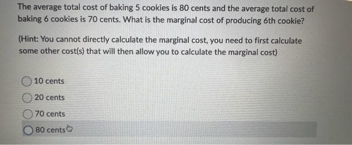 The average total cost of baking 5 cookies is 80 cents and the average total cost of
baking 6 cookies is 70 cents. What is the marginal cost of producing 6th cookie?
(Hint: You cannot directly calculate the marginal cost, you need to first calculate
some other cost(s) that will then allow you to calculate the marginal cost)
10 cents
20 cents
70 cents
80 cents