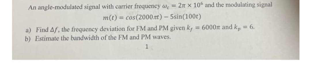 An angle-modulated signal with carrier frequency we = 2n x 106 and the modulating signal
= cos(2000 rt)-5sin(100t)
m(t)
a) Find Af, the frequency deviation for FM and PM given k, = 6000n and k, = 6.
b) Estimate the bandwidth of the FM and PM waves.
