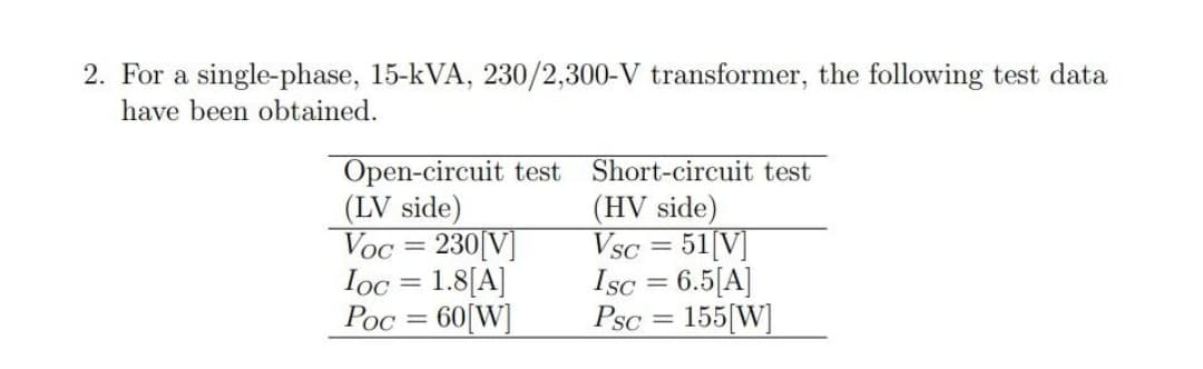2. For a single-phase, 15-kVA, 230/2,300-V transformer, the following test data
have been obtained.
Open-circuit test
(LV side)
Voc = 230[V]
Ioc = 1.8[A]
Poc = 60[W]
Short-circuit test
(HV side)
Vsc = 51[V]
Isc = 6.5[A]
Psc = 155[W]
%3D
