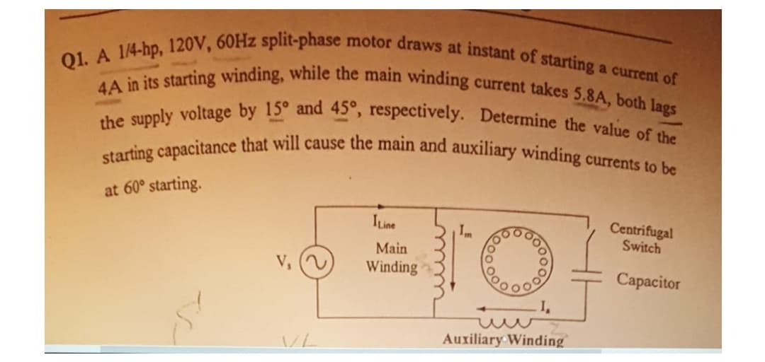 starting capacitance that will cause the main and auxiliary winding currents to be
Q1. A 1/4-hp, 120V, 60HZ split-phase motor draws at instant of starting a current of
4A in its starting winding, while the main winding current takes 5.8A, both lags
the supply voltage by 15° and 45°, respectively. Determine the value of the
at 60° starting.
Centrifugal
Switch
ILine
Main
Winding
Сaраcitor
Auxiliary Winding
