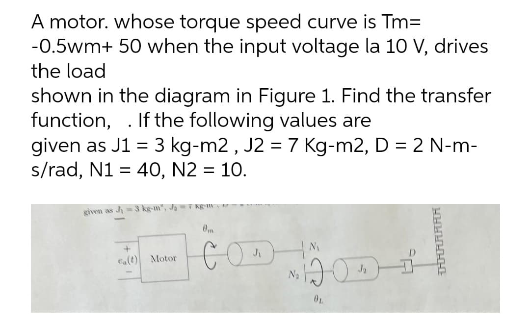 A motor. whose torque speed curve is Tm=
-0.5wm+ 50 when the input voltage la 10 V, drives
the load
shown in the diagram in Figure 1. Find the transfer
function, . If the following values are
given as J1 = 3 kg-m2 , J2 =7 Kg-m2, D = 2 N-m-
s/rad, N1 = 40, N2 = 10.
%3D
%3D
given as J=3 kg-m", J= T Kgem
Om
Ca(t)
Motor
N2
