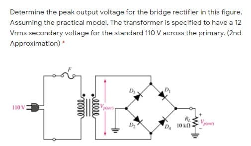 Determine the peak output voltage for the bridge rectifier in this figure.
Assuming the practical model, The transformer is specified to have a 12
Vrms secondary voltage for the standard 110 V across the primary. (2nd
Approximation) *
D
Vech
110 V
R
10 k
llle
