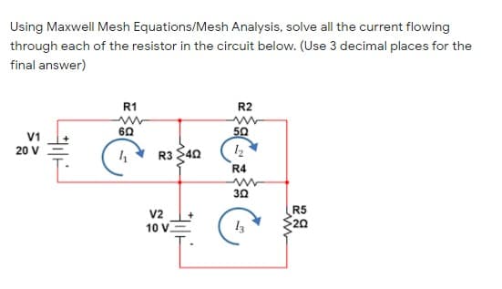 Using Maxwell Mesh Equations/Mesh Analysis, solve all the current flowing
through each of the resistor in the circuit below. (Use 3 decimal places for the
final answer)
R1
R2
60
50
20 V
R3 40
12
R4
30
R5
20
V2
10 V.
13
