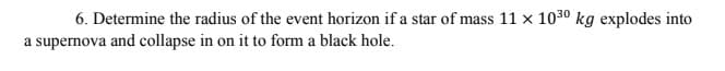 6. Determine the radius of the event horizon if a star of mass 11 x 1030 kg explodes into
a supernova and collapse in on it to form a black hole.
