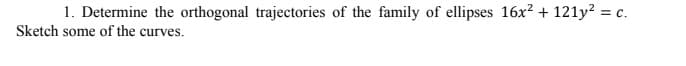 1. Determine the orthogonal trajectories of the family of ellipses 16x? + 121y? = c.
Sketch some of the curves.
