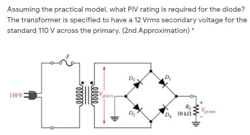 Assuming the practical model, what PIV rating is required for the diode?
The transformer is specified to have a 12 Vrms secondary voltage for the
standard 110 V across the primary. (2nd Approximation) *
D
110 V
D
10 kn-
Mout)
alll
