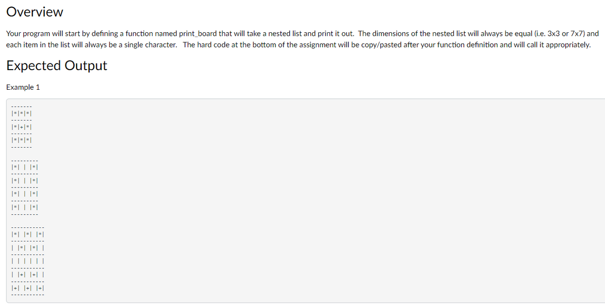 Overview
Your program will start by defining a function named print_board that will take a nested list and print it out. The dimensions of the nested list will always be equal (i.e. 3x3 or 7x7) and
each item in the list will always be a single character. The hard code at the bottom of the assignment will be copy/pasted after your function definition and will call it appropriately.
Expected Output
Example 1
|*| | |*|
|³| | |*|
|*| | |*|
| |*| |*| |
| |+| |+| |
|+| |+| |+|