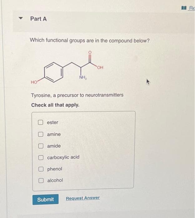 ▼
Part A
Which functional groups are in the compound below?
HO
ester
Tyrosine, a precursor to neurotransmitters
Check all that apply.
amine
amide
carboxylic acid
phenol
alcohol
NH₂
Submit
OH
Request Answer
Re