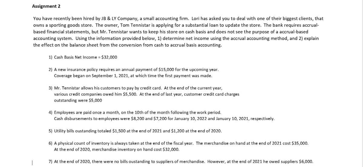 Assignment 2
You have recently been hired by JB & LY Company, a small accounting firm. Lori has asked you to deal with one of their biggest clients, that
owns a sporting goods store. The owner, Tom Tennistar is applying for a substantial loan to update the store. The bank requires accrual-
based financial statements, but Mr. Tennistar wants to keep his store on cash basis and does not see the purpose of a accrual-based
accounting system. Using the information provided below, 1) determine net income using the accrual accounting method, and 2) explain
the effect on the balance sheet from the conversion from cash to accrual basis accounting.
1) Cash Basis Net Income = $32,000
2) A new insurance policy requires an annual payment of $15,000 for the upcoming year.
Coverage began on September 1, 2021, at which time the first payment was made.
3) Mr. Tennistar allows his customers to pay by credit card. At the end of the current year,
various credit companies owed him $5,500. At the end of last year, customer credit card charges
outstanding were $5,000
4) Employees are paid once a month, on the 10th of the month following the work period.
Cash disbursements to employees were $8,200 and $7,200 for January 10, 2022 and January 10, 2021, respectively.
5) Utility bills oustanding totaled $1,500 at the end of 2021 and $1,200 at the end of 2020.
6) A physical count of inventory is always taken at the end of the fiscal year. The merchandise on hand at the end of 2021 cost $35,000.
At the end of 2020, merchandise inventory on hand cost $32,000.
7) At the end of 2020, there were no bills oustanding to suppliers of merchandise. However, at the end of 2021 he owed suppliers $6,000.
