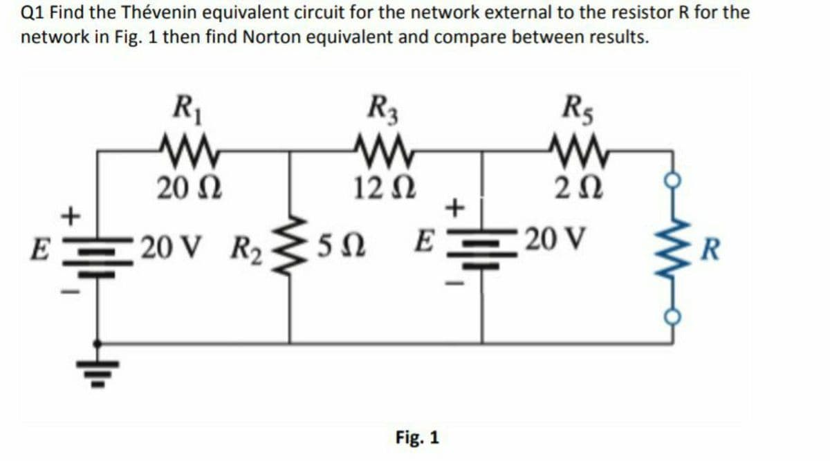 Q1 Find the Thévenin equivalent circuit for the network external to the resistor R for the
network in Fig. 1 then find Norton equivalent and compare between results.
R1
R3
R5
20 N
12 N
+
+
E
20 V R2
E
20 V
R
Fig. 1
