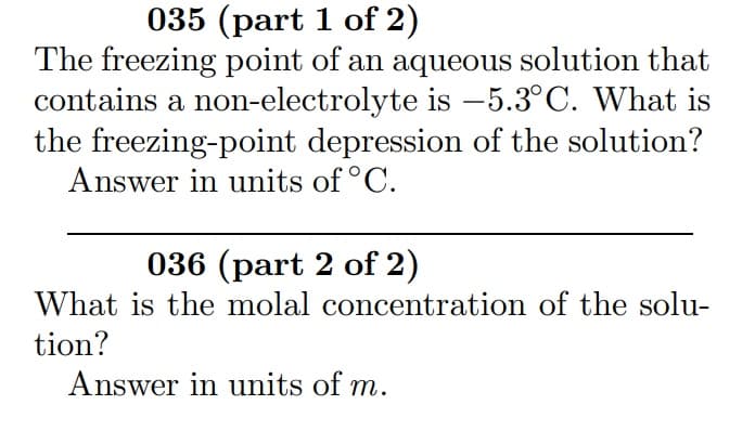 035 (part 1 of 2)
The freezing point of an aqueous solution that
contains a non-electrolyte is –5.3°C. What is
the freezing-point depression of the solution?
Answer in units of °C.
036 (part 2 of 2)
What is the molal concentration of the solu-
tion?
Answer in units of m.
