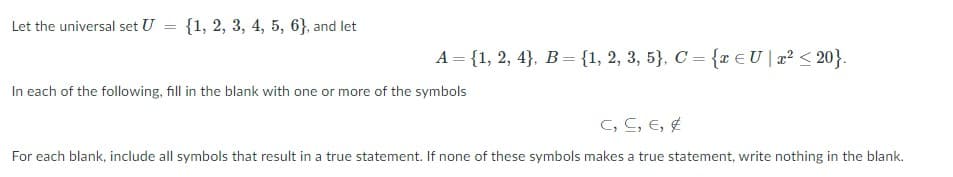 Let the universal set U = {1, 2, 3, 4, 5, 6}, and let
%3D
A = {1, 2, 4}, B= {1, 2, 3, 5}, C = {r €U[x² < 20}.
In each of the following, fill in the blank with one or more of the symbols
C, C, E, E
For each blank, include all symbols that result in a true statement. If none of these symbols makes a true statement, write nothing in the blank.
