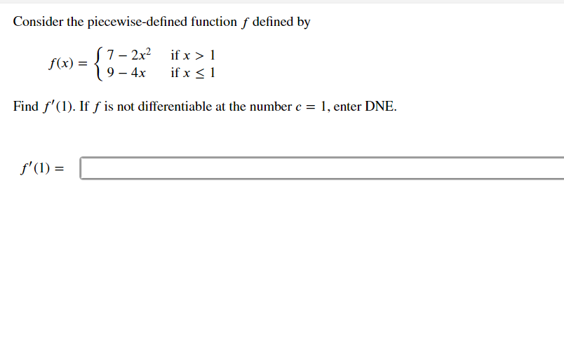 Consider the piecewise-defined function f defined by
S
7– 2x? if x >1
f(x) =
19 – 4x
if x < 1
Find f'(1). If ƒ is not differentiable at the number e = 1, enter DNE.
f'(1) =
