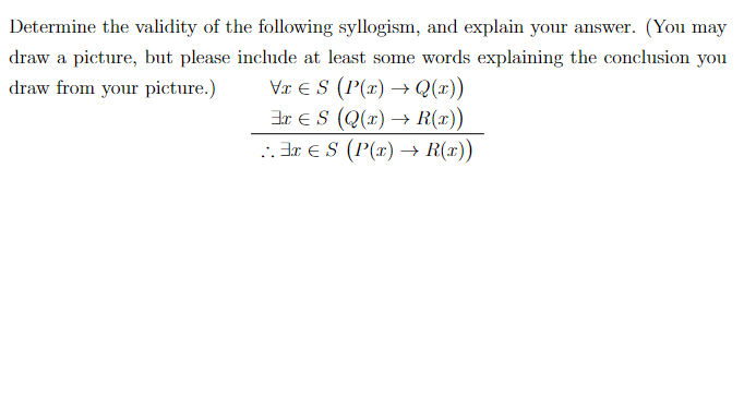Determine the validity of the following syllogism, and explain your answer. (You may
draw a picture, but please include at least some words explaining the conclusion you
Vr E S (P(x) → Q(x))
3r ES (Q(r) → R(x))
. Br eS (P(x) → R(x))
draw from your picture.)
