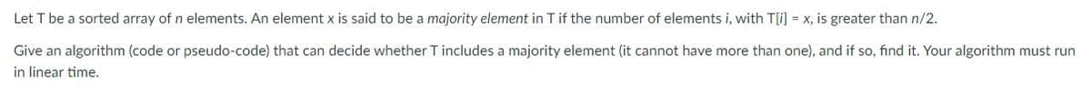 Let T be a sorted array of n elements. An element x is said to be a majority element in T if the number of elements i, with T[i] = x, is greater than n/2.
Give an algorithm (code or pseudo-code) that can decide whether T includes a majority element (it cannot have more than one), and if so, find it. Your algorithm must run
in linear time.
