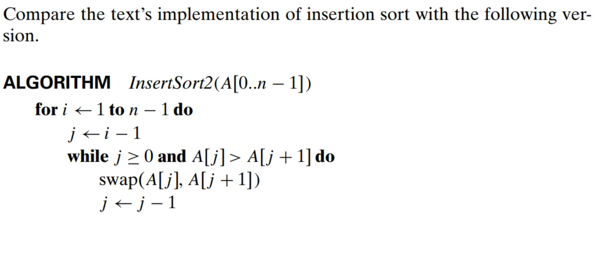 Compare the text's implementation of insertion sort with the following ver-
sion.
ALGORITHM InsertSort2(A[0..n − 1])
for i 1 to n - 1 do
←
ji-1
while j≥0 and A[j]> A[j+1] do
swap(A[j], A[j +1])
j←j-1
