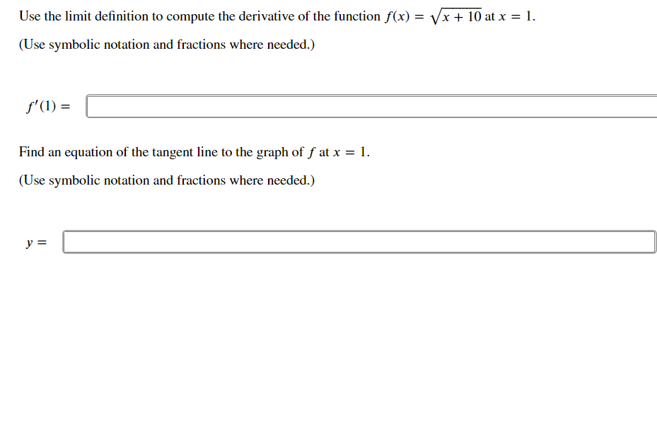 Use the limit definition to compute the derivative of the function f(x) = Vx + 10 at x = 1.
(Use symbolic notation and fractions where needed.)
f'(1) =
Find an equation of the tangent line to the graph of f at x = 1.
(Use symbolic notation and fractions where needed.)
y =
