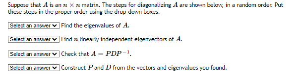 Suppose that A is an n x n matrix. The steps for diagonalizing A are shown below, in a random order. Put
these steps in the proper order using the drop-down boxes.
Select an answer ✓ Find the eigenvalues of A.
Select an answer
Select an answer
Select an answer
Find n linearly independent eigenvectors of A.
Check that A = PDP-¹.
Construct P and D from the vectors and eigenvalues you found.