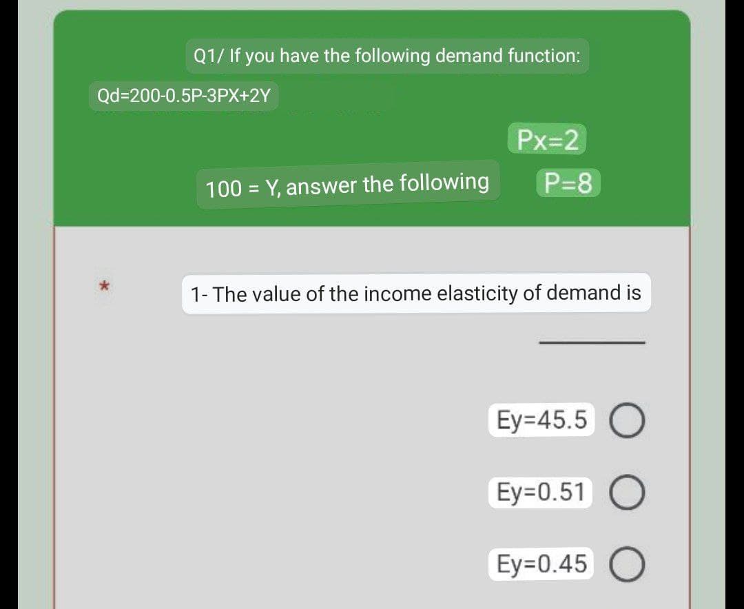 Q1/ If you have the following demand function:
Px=2
100 = Y, answer the following
P=8
1- The value of the income elasticity of demand is
Ey=45.5 O
Ey=0.51 O
Ey=0.45 O
Qd=200-0.5P-3PX+2Y