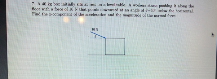7. A 40 kg box initially sits at rest on a level table. A workers starts pushing it along the
floor with a force of 10 N that points downward at an angle of 0-40° below the horizontal.
Find the x-component of the acceleration and the magnitude of the normal force.
10 N
