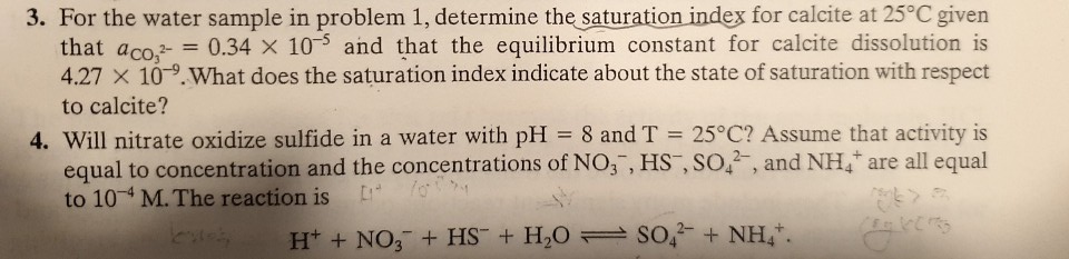 3. For the water sample in problem 1, determine the saturation index for calcite at 25°C given
that aco.- = 0.34 X 10 and that the equilibrium constant for calcite dissolution is
4.27 X 10-9.What does the saturation index indicate about the state of saturation with respect
to calcite?
4. Will nitrate oxidize sulfide in a water with pH = 8 and T = 25°C? Assume that activity is
equal to concentration and the concentrations of NO,, HS , SO,, and NH, are all equal
to 10 M. The reaction is
H* + NO, + HS¯ + H,0 = So, + NH,*.
