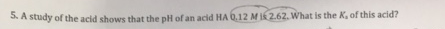 a. A study of the acid shows that the pH of an acid HA 0.12 MIK 2.62. What is the K, of this acid?
