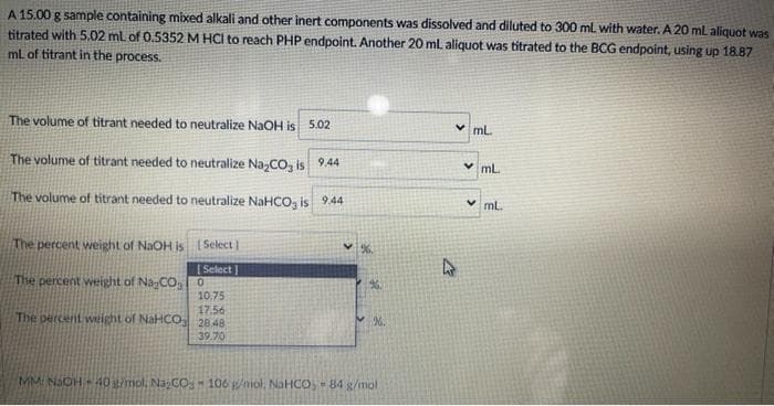 A 15.00 g sample containing mixed alkali and other inert components was dissolved and diluted to 300 mL with water. A 20 ml aliquot was
titrated with 5.02 mL of 0.5352 M HCI to reach PHP endpoint. Another 20 ml aliquot was titrated to the BCG endpoint, using up 18.87
ml of titrant in the process.
The volume of titrant needed to neutralize NaOH is 5.02
v ml.
The volume of titrant needed to neutralize Na,CO, is 9.44
v mL
The volume of titrant needed to neutralize NAHCO, is 9.44
v ml.
The percent weight of NaOH is ( Select
[ Select ]
The percent weight of Na-CO, O
96
10.75
17.56
The percent wieight of NaHCO 28 48
39.70
MMI NaOH40 gimol, NaCO- 106 /mol, NaHCO,- 84 g/mol
