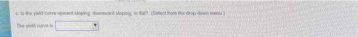 c. In the yleld curve upward sloping, downward tloping, or flat? (Select from the drop-down menu)
The yield curve is
