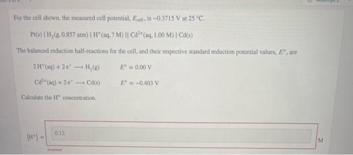 For the cell shown, the measured cell potential, Ell, is -0.3715 V at 25 °C.
Pi(s) | H,(g.0.857 atm) | H* (ag, ? M) || Cd*(aq, 1.00 M) | Cd(s)
The balanced reduction haif-reactions for the cell, and their respective standard reduction potential values, E, are
2H*(aq) + 2e-
- H,(g)
E = 0.00 V
Ca (aq) +2e"
- Cd(s)
E = -0.403 V
Calculate the H concentration.
0.12
Incerrect
