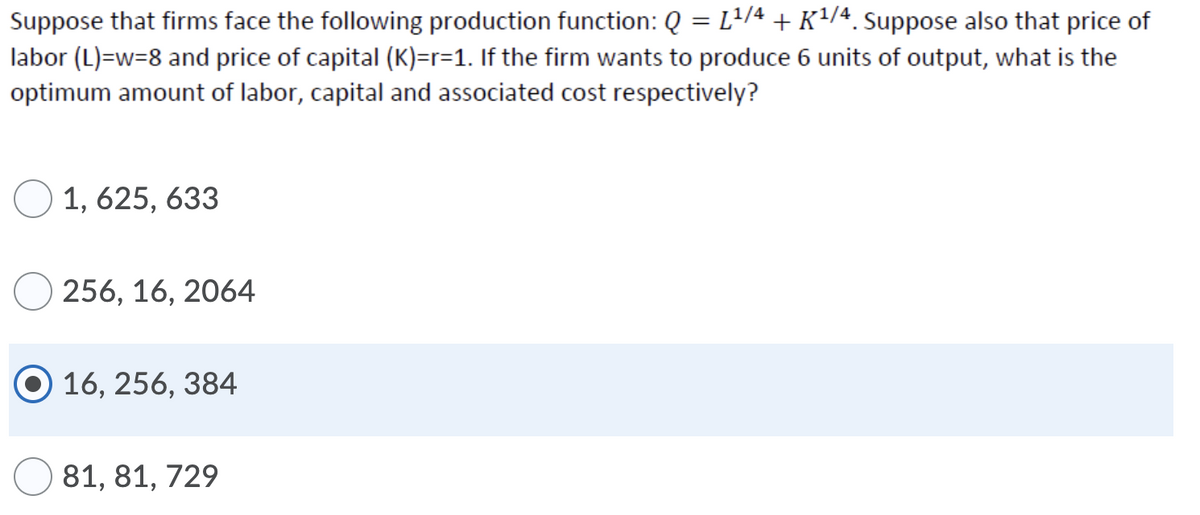 Suppose that firms face the following production function: Q = L/4 + K/4 Suppose also that price of
labor (L)=w=8 and price of capital (K)=r=1. If the firm wants to produce 6 units of output, what is the
optimum amount of labor, capital and associated cost respectively?
O 1, 625, 633
256, 16, 2064
16, 256, 384
81, 81, 729
