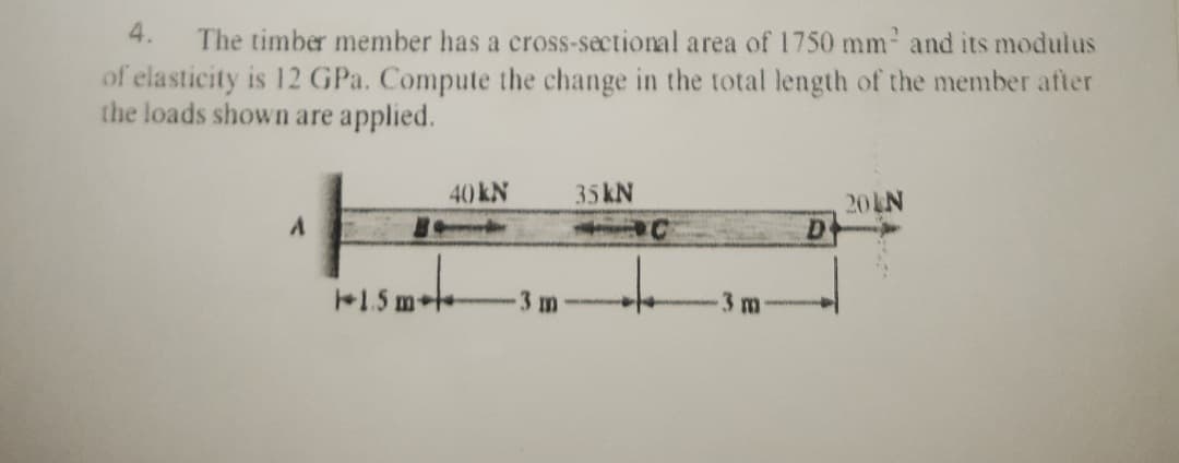 4.
The timber member has a cross-sectional area of 1750 mm and its modulus
of elasticity is 12 GPa. Compute the change in the total length of the member after
the loads shown are applied.
40KN
35KN
20LN
D
15 m+
3 m
3 m
