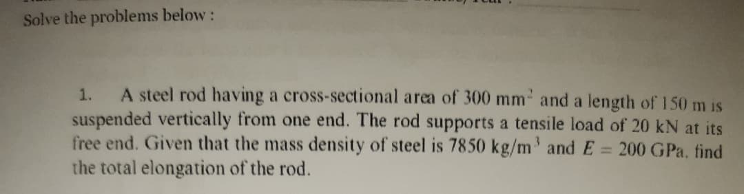 Solve the problems below:
A steel rod having a cross-sectional area of 300 mm and a length of 150 m is
suspended vertically from one end. The rod supports a tensile load of 20 kN at its
free end. Given that the mass density of steel is 7850 kg/m' andE = 200 GPa. find
the total elongation of the rod.
1.
