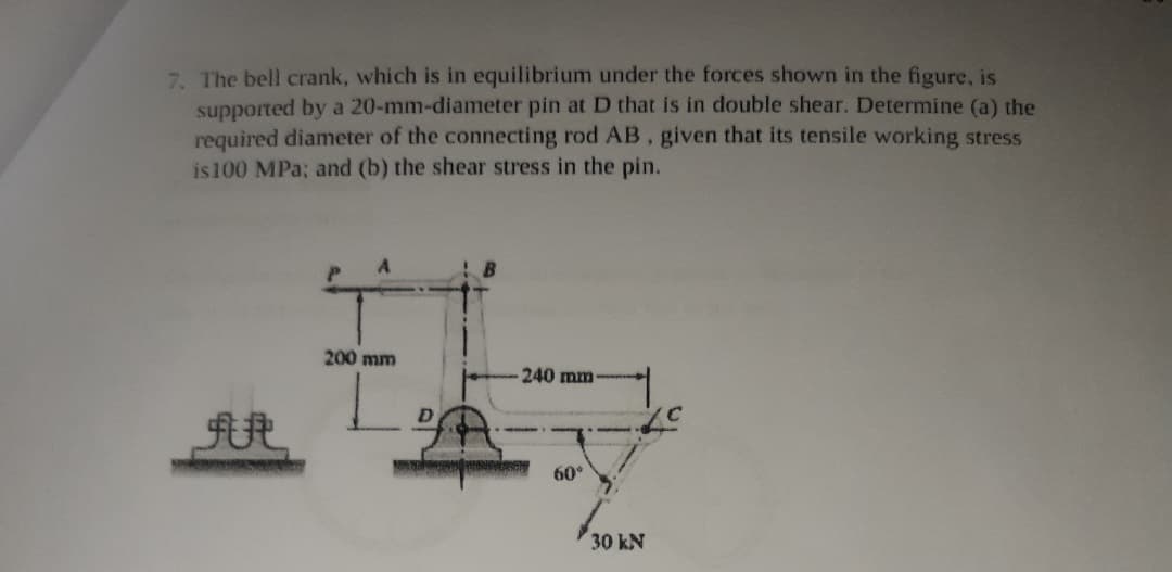 7. The bell crank, which is in equilibrium under the forces shown in the figure, is
supported by a 20-mm-diameter pin at D that is in double shear. Determine (a) the
required diameter of the connecting rod AB, given that its tensile working stress
is100 MPa; and (b) the shear stress in the pin.
200 mm
240 mm
60°
30 kN
