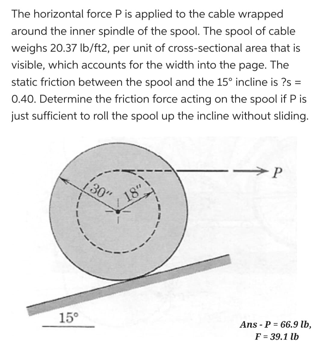 The horizontal force P is applied to the cable wrapped
around the inner spindle of the spool. The spool of cable
weighs 20.37 lb/ft2, per unit of cross-sectional area that is
visible, which accounts for the width into the page. The
static friction between the spool and the 15° incline is ?s =
0.40. Determine the friction force acting on the spool if P is
just sufficient to roll the spool up the incline without sliding.
15°
30"
18"
P
Ans P = 66.9 lb,
F = 39.1 lb