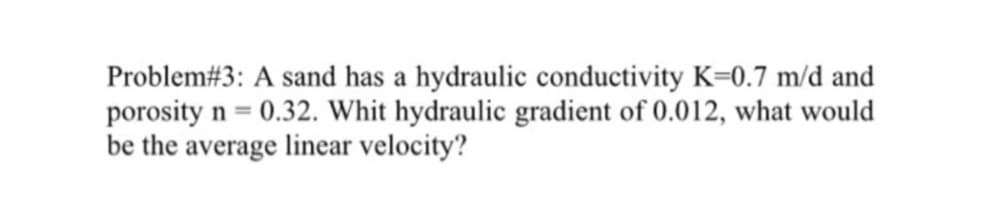 Problem#3: A sand has a hydraulic conductivity K=0.7 m/d and
porosity n = 0.32. Whit hydraulic gradient of 0.012, what would
be the average linear velocity?