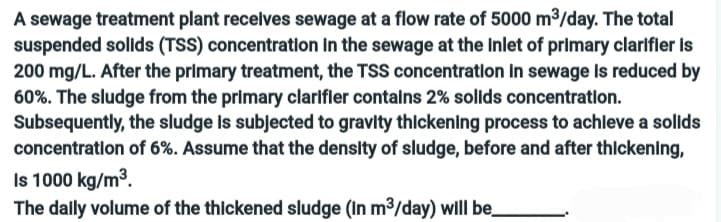 A sewage treatment plant receives sewage at a flow rate of 5000 m³/day. The total
suspended solids (TSS) concentration in the sewage at the Inlet of primary clarifier is
200 mg/L. After the primary treatment, the TSS concentration in sewage is reduced by
60%. The sludge from the primary clarifier contains 2% solids concentration.
Subsequently, the sludge is subjected to gravity thickening process to achieve a solids
concentration of 6%. Assume that the density of sludge, before and after thickening,
Is 1000 kg/m³.
The dally volume of the thickened sludge (in m³/day) will be__