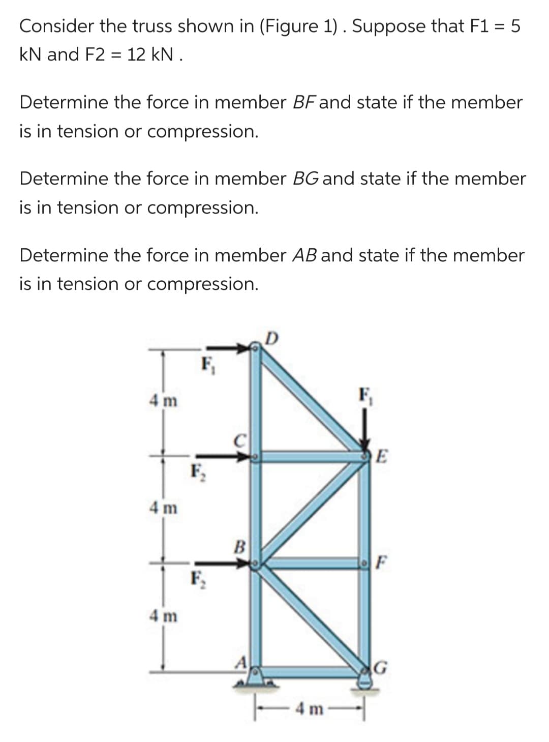 Consider the truss shown in (Figure 1). Suppose that F1 = 5
kN and F2 = 12 kN.
Determine the force in member BF and state if the member
is in tension or compression.
Determine the force in member BG and state if the member
is in tension or compression.
Determine the force in member AB and state if the member
is in tension or compression.
4 m
4 m
4 m
F₁
F₂
F₂
B
A
4 m
F₁
E
F