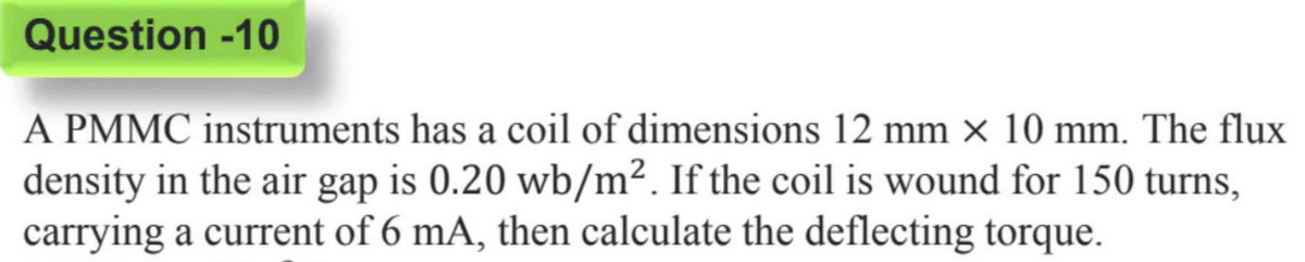 Question -10
A PMMC instruments has a coil of dimensions 12 mm × 10 mm. The flux
density in the air gap is 0.20 wb/m². If the coil is wound for 150 turns,
carrying a current of 6 mA, then calculate the deflecting torque.
