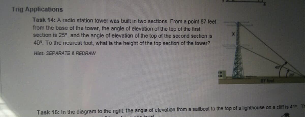 Trig Applications
Task 14: A radio station tower was built in two sections. From a point 87 feet
from the base of the tower, the angle of elevation of the top of the first
section is 25°, and the angle of elevation of the top of the second section is
40°. To the nearest foot, what is the height of the top section of the tower?
Hint: SEPARATE & REDRAW
Task 15: In the diagram to the right, the angle of elevation from a sailboat to the top of a lighthouse on a cliff is 41°. Th
