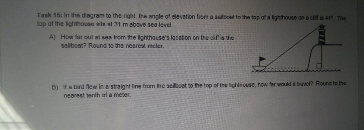 Task 15: In the diagram to the right, the angle of elevation from a sailboat to the top of a lighthouse on a cliff is 41° The
top of the lighthouse sits at 31 m above sea level.
A) How far out at sea from the lighthouse's location on the cliff is the
sailboat? Round to the nearest meter.
B) If a bird flew in a straight line from the sailboat to the top of the lighthouse, how far would it travel? Round to the
nearest tenth of a meter.
