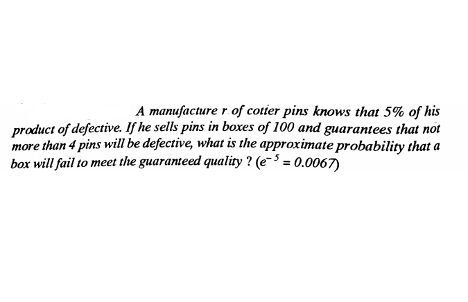 A manufacturer.of cotier pins knows that 5% of his
product of defective. If he sells pins in boxes of 100 and guarantees that not
more than 4 pins will be defective, what is the approximate probability that a
box will fail to meet the guaranteed quality ? (e-3 = 0.0067)
