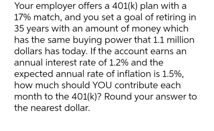 Your employer offers a 401(k) plan with a
17% match, and you set a goal of retiring in
35 years with an amount of money which
has the same buying power that 1.1 million
dollars has today. If the account earns an
annual interest rate of 1.2% and the
expected annual rate of inflation is 1.5%,
how much should YOU contribute each
month to the 401(k)? Round your answer to
the nearest dollar.
